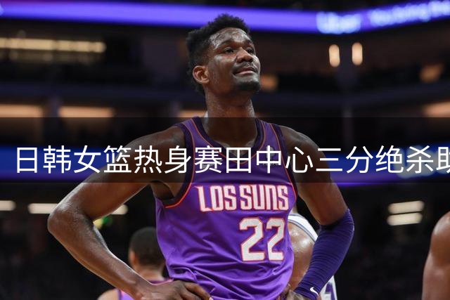 日韩女篮热身赛田中心三分绝杀助日本队逆转取胜